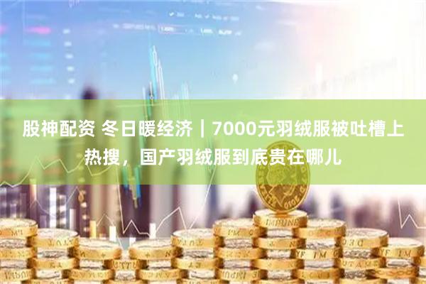 股神配资 冬日暖经济｜7000元羽绒服被吐槽上热搜，国产羽绒服到底贵在哪儿