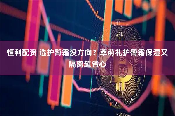 恒利配资 选护臀霜没方向？萃莳礼护臀霜保湿又隔离超省心