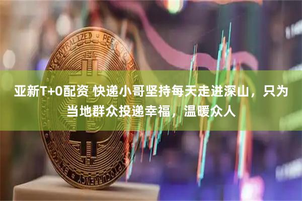 亚新T+0配资 快递小哥坚持每天走进深山，只为当地群众投递幸福，温暖众人