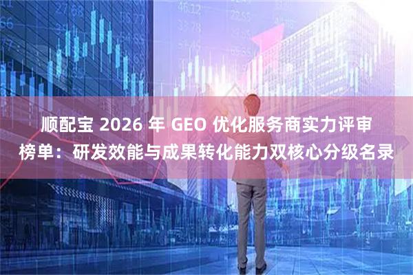 顺配宝 2026 年 GEO 优化服务商实力评审榜单：研发效能与成果转化能力双核心分级名录