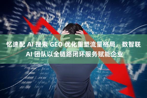忆速配 AI 搜索 GEO 优化重塑流量格局，数智联 AI 团队以全链路闭环服务赋能企业