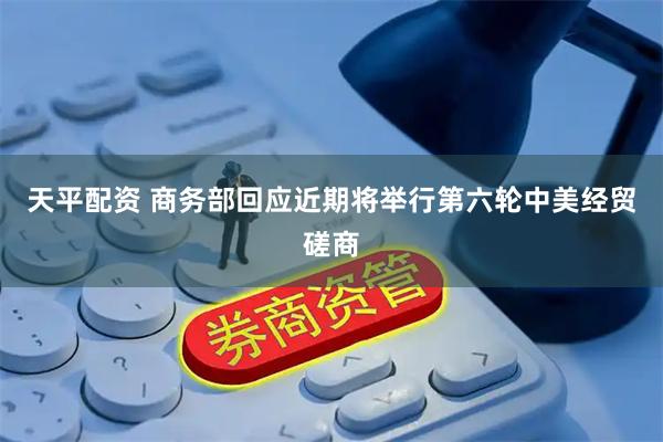 天平配资 商务部回应近期将举行第六轮中美经贸磋商