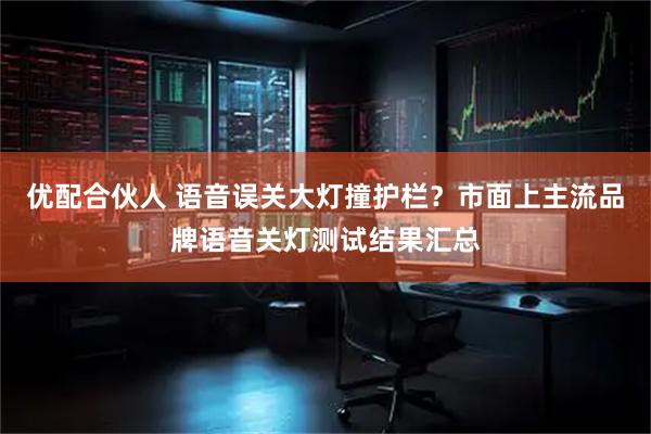 优配合伙人 语音误关大灯撞护栏？市面上主流品牌语音关灯测试结果汇总