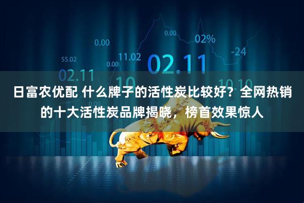 日富农优配 什么牌子的活性炭比较好？全网热销的十大活性炭品牌揭晓，榜首效果惊人