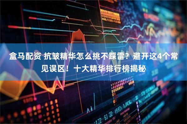 盒马配资 抗皱精华怎么挑不踩雷？避开这4个常见误区！十大精华排行榜揭秘
