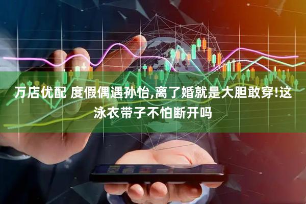 万店优配 度假偶遇孙怡,离了婚就是大胆敢穿!这泳衣带子不怕断开吗