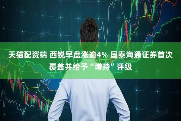 天猫配资端 西锐早盘涨逾4% 国泰海通证券首次覆盖并给予“增持”评级