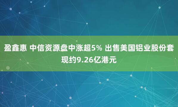 盈鑫惠 中信资源盘中涨超5% 出售美国铝业股份套现约9.26亿港元