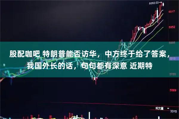 股配咖吧 特朗普能否访华，中方终于给了答案，我国外长的话，句句都有深意 近期特
