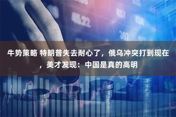 牛势策略 特朗普失去耐心了，俄乌冲突打到现在，美才发现：中国是真的高明