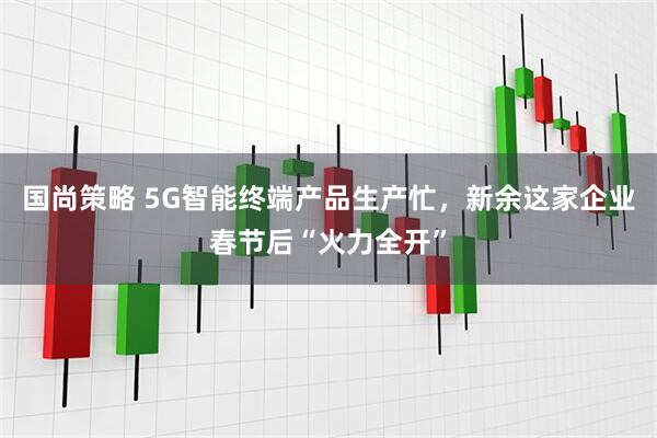 国尚策略 5G智能终端产品生产忙，新余这家企业春节后“火力全开”