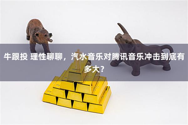 牛跟投 理性聊聊，汽水音乐对腾讯音乐冲击到底有多大？