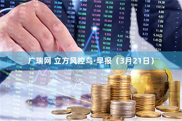 广瑞网 立方风控鸟·早报（3月21日）