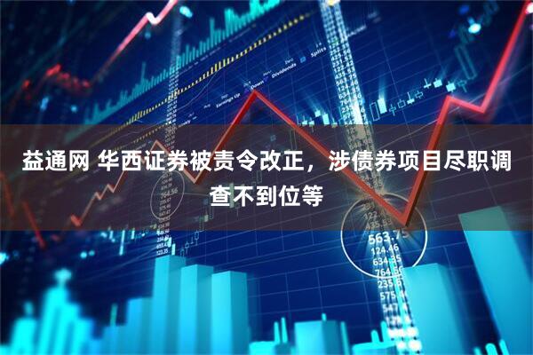 益通网 华西证券被责令改正，涉债券项目尽职调查不到位等
