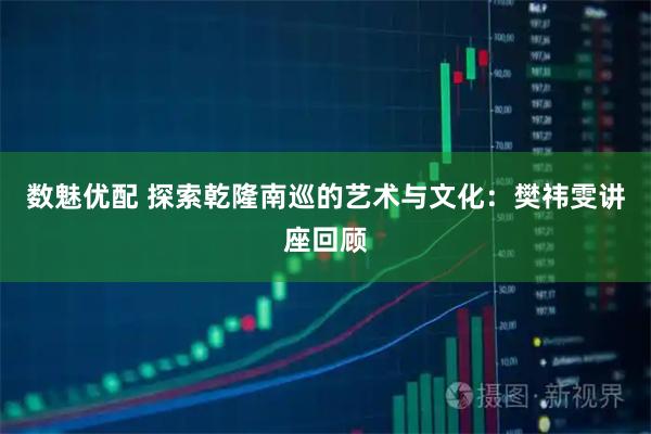 数魅优配 探索乾隆南巡的艺术与文化：樊祎雯讲座回顾