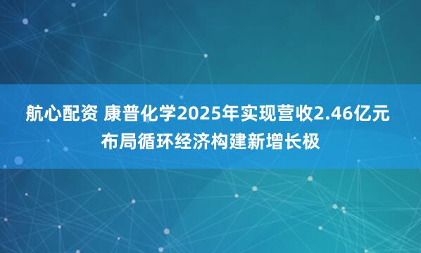 航心配资 康普化学2025年实现营收2.46亿元 布局循环经济构建新增长极