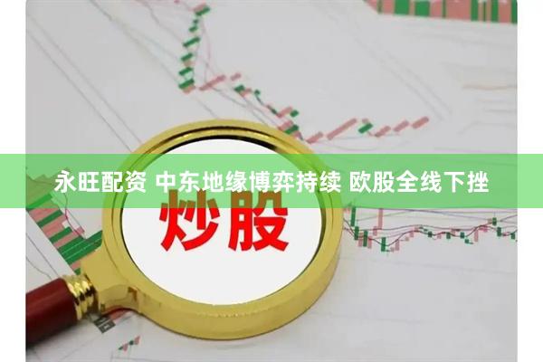 永旺配资 中东地缘博弈持续 欧股全线下挫