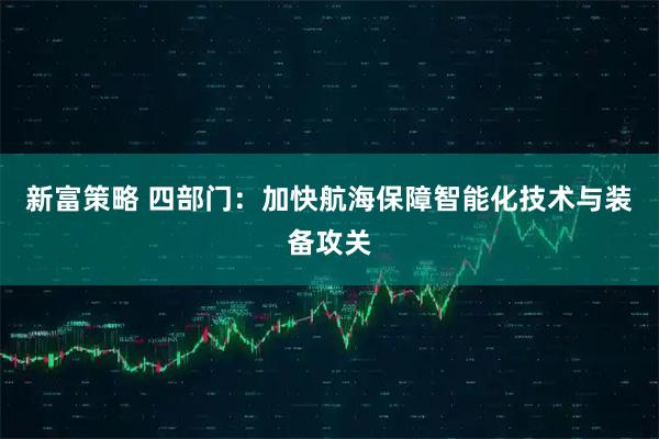 新富策略 四部门：加快航海保障智能化技术与装备攻关