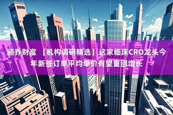 涵乔财富 【机构调研精选】这家临床CRO龙头今年新签订单平均单价有望重回增长
