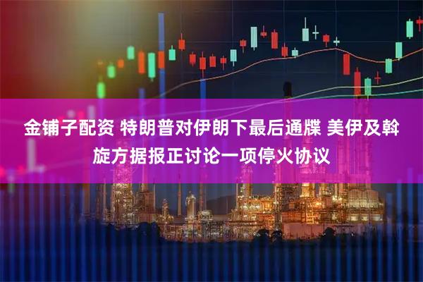 金铺子配资 特朗普对伊朗下最后通牒 美伊及斡旋方据报正讨论一项停火协议