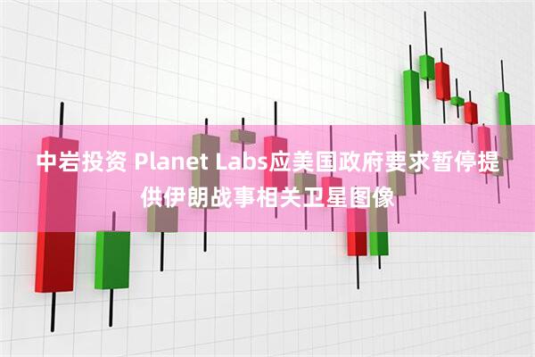 中岩投资 Planet Labs应美国政府要求暂停提供伊朗战事相关卫星图像